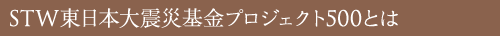 STW東日本大震災基金 プロジェクト500とは